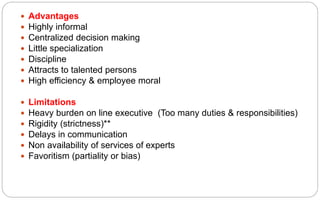  Advantages
 Highly informal
 Centralized decision making
 Little specialization
 Discipline
 Attracts to talented persons
 High efficiency & employee moral
 Limitations
 Heavy burden on line executive (Too many duties & responsibilities)
 Rigidity (strictness)**
 Delays in communication
 Non availability of services of experts
 Favoritism (partiality or bias)
 