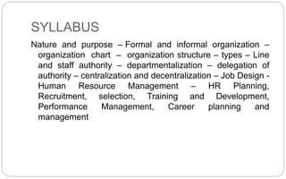 SYLLABUS
Nature and purpose – Formal and informal organization –
organization chart – organization structure – types – Line
and staff authority – departmentalization – delegation of
authority – centralization and decentralization – Job Design -
Human Resource Management – HR Planning,
Recruitment, selection, Training and Development,
Performance Management, Career planning and
management
 
