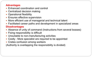 Advantages
 Enhanced coordination and control
 Centralized decision making
 Operational flexibility
 Ensures effective supervision
 More efficient use of managerial and technical talent
 Facilitated career paths and development in specialized areas
Disadvantages
 Absence of unity of command (Instructions from several bosses)
 Fixing responsibility is difficult
 Unsuitable to non-manufacturing activities
 Costly : More specialist are required to be appointed
 Crates confusion among workers
(Authority is overlapping the responsibility is divided)
 