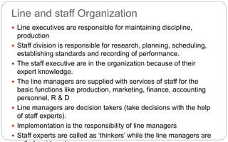 Line and staff Organization
 Line executives are responsible for maintaining discipline,
production
 Staff division is responsible for research, planning, scheduling,
establishing standards and recording of performance.
 The staff executive are in the organization because of their
expert knowledge.
 The line managers are supplied with services of staff for the
basic functions like production, marketing, finance, accounting
personnel, R & D
 Line managers are decision takers (take decisions with the help
of staff experts).
 Implementation is the responsibility of line managers
 Staff experts are called as ‘thinkers’ while the line managers are
 