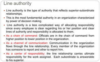 Line authority
 Line authority is the type of authority that reflects superior-subordinate
relationships.
 This is the most fundamental authority in an organization characterized
by power of decision making.
 Line authority is a less complicated way of allocating responsibility
since every employee is clear regarding his or her position and clear
lines of authority and responsibility is allocated to them.
 As a chain of command: Officials are in the chain of command from
higher position to lower position in the organization.
 As a channel of communication: Communication in the organization
flows through the line relationship. Every member of the organization
has someone to report and other to report him.
 As a carrier of responsibility: the line relationship carries ultimate
responsibility for the work assigned. Each subordinate is answerable
to his superior.
 