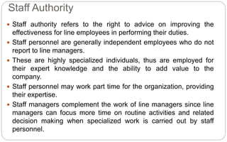  Staff authority refers to the right to advice on improving the
effectiveness for line employees in performing their duties.
 Staff personnel are generally independent employees who do not
report to line managers.
 These are highly specialized individuals, thus are employed for
their expert knowledge and the ability to add value to the
company.
 Staff personnel may work part time for the organization, providing
their expertise.
 Staff managers complement the work of line managers since line
managers can focus more time on routine activities and related
decision making when specialized work is carried out by staff
personnel.
Staff Authority
 
