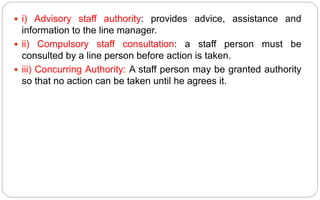  i) Advisory staff authority: provides advice, assistance and
information to the line manager.
 ii) Compulsory staff consultation: a staff person must be
consulted by a line person before action is taken.
 iii) Concurring Authority: A staff person may be granted authority
so that no action can be taken until he agrees it.
 