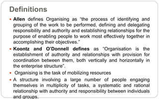 Definitions
 Allen defines Organising as “the process of identifying and
grouping of the work to be performed, defining and delegating
responsibility and authority and establishing relationships for the
purpose of enabling people to work most effectively together in
accomplishing their objectives.”
 Koontz and O’Donnell defines as “Organisation is the
establishment of authority and relationships with provision for
coordination between them, both vertically and horizontally in
the enterprise structure”.
 Organising is the task of mobilizing resources
 A structure involving a large number of people engaging
themselves in multiplicity of tasks, a systematic and rational
relationship with authority and responsibility between individuals
and groups.
 