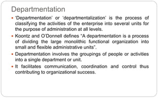 Departmentation
 ‘Departmentation’ or ‘departmentalization’ is the process of
classifying the activities of the enterprise into several units for
the purpose of administration at all levels.
 Koontz and O’Donnell defines “A departmentation is a process
of dividing the large monolithic functional organization into
small and flexible administrative units”.
 Departmentation involves the groupings of people or activities
into a single department or unit.
 It facilitates communication, coordination and control thus
contributing to organizational success.
 
