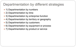 Departmentation by different strategies
 1) Departmentation by numbers
 2) Departmentation by time
 3) Departmentation by enterprise function
 4) Departmentation by territory or geography
 5) Departmentation by customers
 6) Departmentation by equipment or process
 7) Departmentation by product or service
 