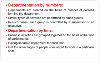  Departmentation by numbers:
 Departments are created on the basis of number of persons
forming the department.
 Similar types of activities are performed by small groups.
 In such cases, each group is controlled by a supervisor or an
executive.
 Departmentation by time:
 Business activities are grouped together on the basis of the time
of performance.
 Having separate department for each shift.
 Get the advantages of people specialized to work in a particular
shift.
 