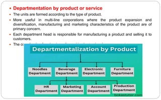  Departmentation by product or service
 The units are formed according to the type of product.
 More useful in multi-line corporations where the product expansion and
diversification, manufacturing and marketing characteristics of the product are of
primary concern.
 Each department head is responsible for manufacturing a product and selling it to
customers.
 The coordination function is performed by the top level management
 