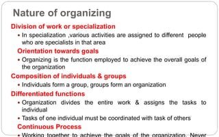 Nature of organizing
Division of work or specialization
 In specialization ,various activities are assigned to different people
who are specialists in that area
Orientation towards goals
 Organizing is the function employed to achieve the overall goals of
the organization
Composition of individuals & groups
 Individuals form a group, groups form an organization
Differentiated functions
 Organization divides the entire work & assigns the tasks to
individual
 Tasks of one individual must be coordinated with task of others
Continuous Process
 