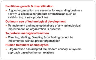 Facilitates growth & diversification
 A good organization are essential for expanding business
activity & essential for product diversification such as
establishing a new product line
Optimum use of technological development
 To implement and make optimal use of any technological
improvement, an organization is essential
To perform managerial function
 Planning, staffing, Directing & controlling cannot be
implemented without proper organization
Human treatment of employees
 Organization has adapted the modern concept of system
approach based on human relations
 