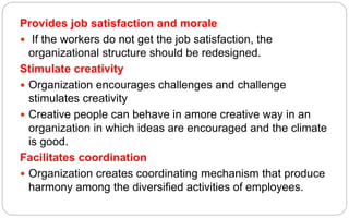 Provides job satisfaction and morale
 If the workers do not get the job satisfaction, the
organizational structure should be redesigned.
Stimulate creativity
 Organization encourages challenges and challenge
stimulates creativity
 Creative people can behave in amore creative way in an
organization in which ideas are encouraged and the climate
is good.
Facilitates coordination
 Organization creates coordinating mechanism that produce
harmony among the diversified activities of employees.
 