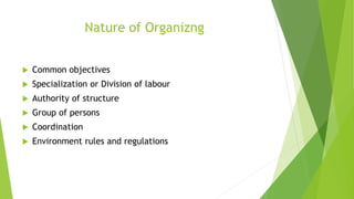 Nature of Organizng
 Common objectives
 Specialization or Division of labour
 Authority of structure
 Group of persons
 Coordination
 Environment rules and regulations
 