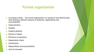 Formal organization
 According to Allen – ‘the formal organization is a system of well defined jobs,
each bearing a definite measure of authority, responsibility and
accountability’
 Characteristics
 Flexible
 Properly planned
 Division of labour
 Efficiency of operation
 Organization charts
 Coordination
 Responsibility and accountability
 Unit of command
 