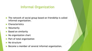 Informal Organization
 The network of social group based on friendship is called
informal organization.
 Characteristics
 Voluntarily
 Based on similarity
 No organization chart
 Part of total organization
 No structure
 Become a member of several informal organization.
 