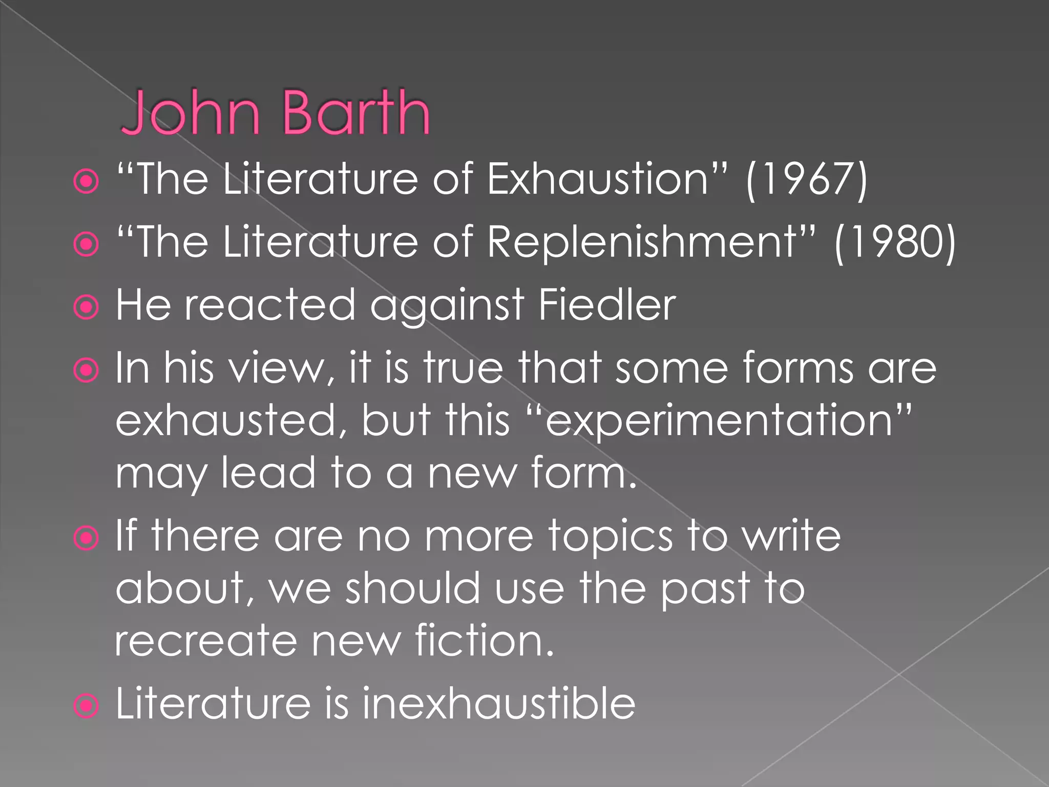 John Barth“The Literature of Exhaustion” (1967)“The Literature of Replenishment” (1980)He reacted against FiedlerIn his view, it is true that some forms are exhausted, but this “experimentation” may lead to a new form.If there are no more topics to write about, we should use the past to recreate new fiction.Literature is inexhaustible