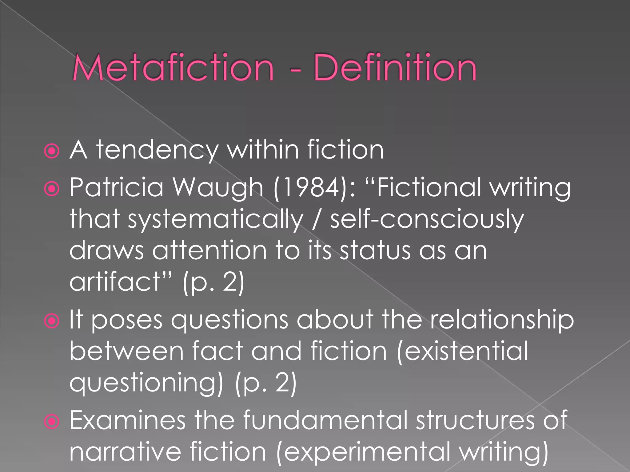 Metafiction	- Definition		A tendency within fictionPatricia Waugh (1984): “Fictional writing that systematically / self-consciously draws attention to its status as an artifact” (p. 2)It poses questions about the relationship between fact and fiction (existential questioning) (p. 2)Examines the fundamental structures of narrative fiction (experimental writing)