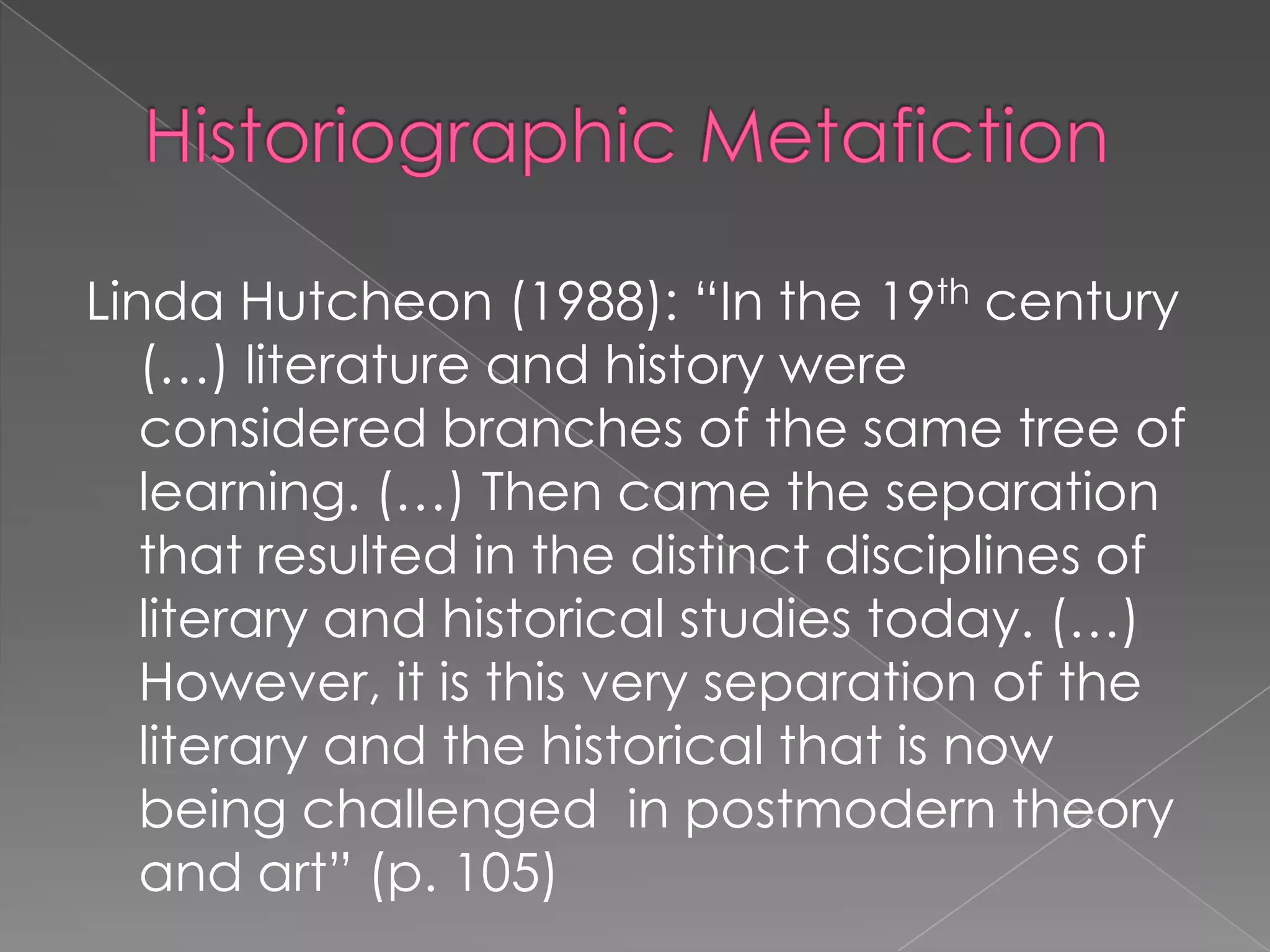 HistoriographicMetafictionLinda Hutcheon (1988): “In the 19th century (…) literature and history were considered branches of the same tree of learning. (…) Then came the separation that resulted in the distinct disciplines of literary and historical studies today. (…) However, it is this very separation of the literary and the historical that is now being challenged  in postmodern theory and art” (p. 105)