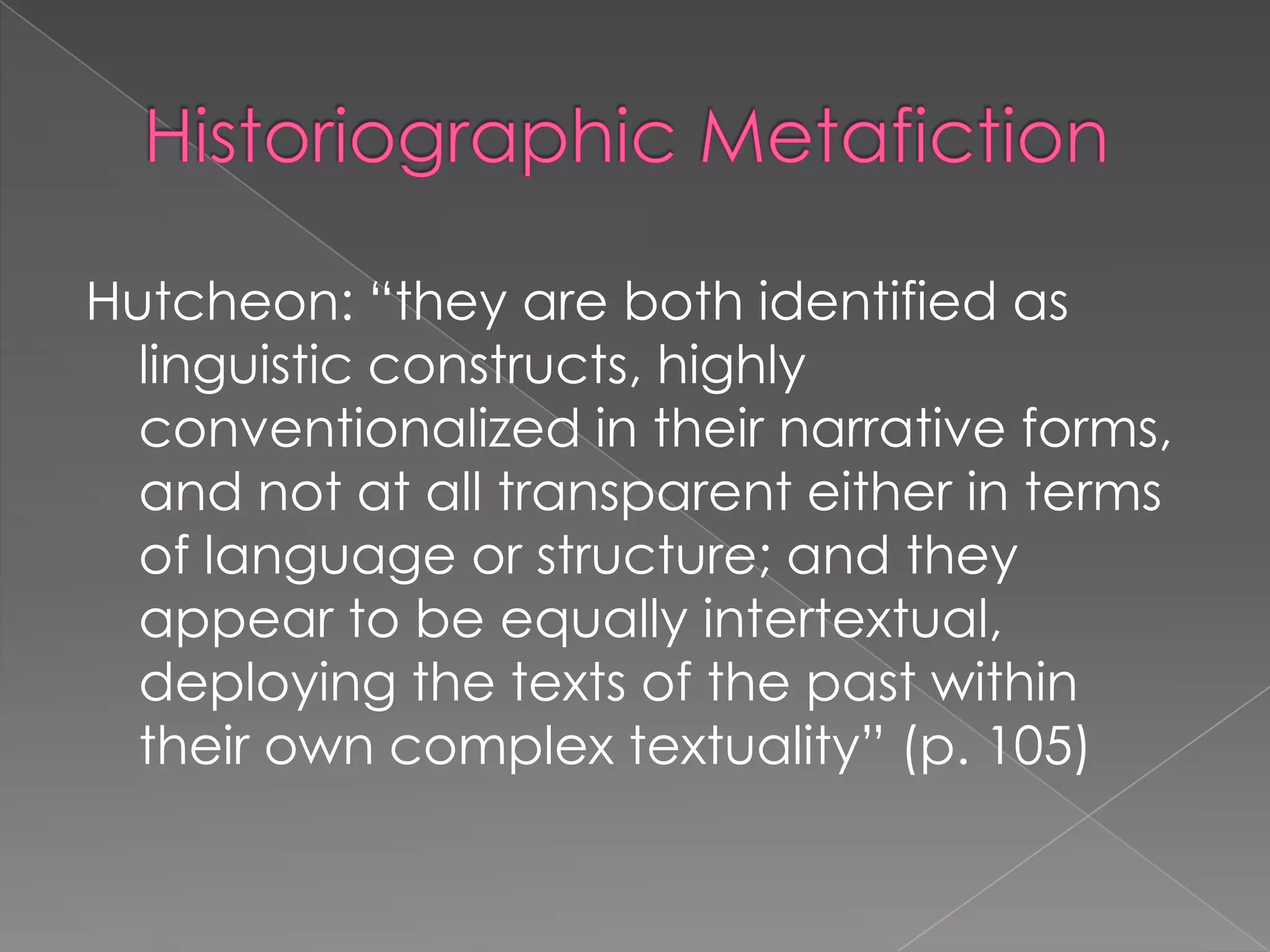 HistoriographicMetafictionHutcheon: “they are both identified as linguistic constructs, highly conventionalized in their narrative forms, and not at all transparent either in terms of language or structure; and they appear to be equally intertextual, deploying the texts of the past within their own complex textuality” (p. 105)