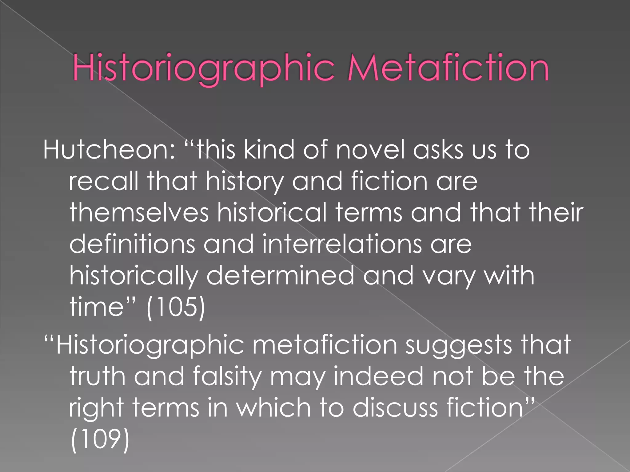 HistoriographicMetafictionHutcheon: “this kind of novel asks us to recall that history and fiction are themselves historical terms and that their definitions and interrelations are historically determined and vary with time” (105)“Historiographic metafiction suggests that truth and falsity may indeed not be the right terms in which to discuss fiction” (109)