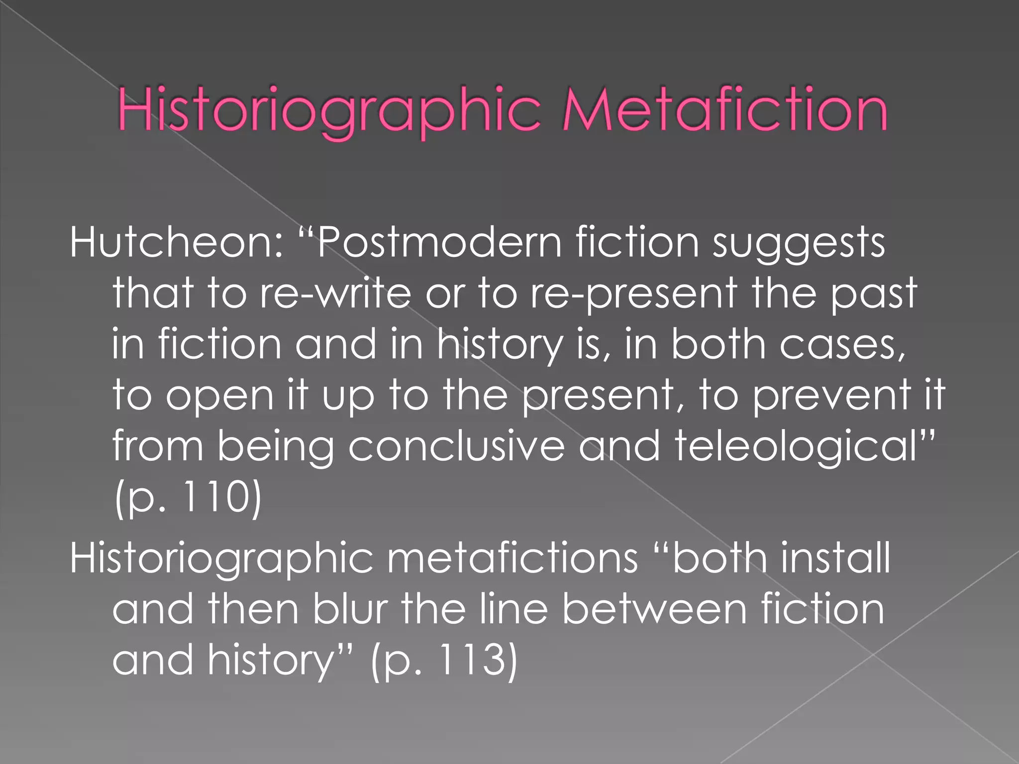 HistoriographicMetafictionHutcheon: “Postmodern fiction suggests that to re-write or to re-present the past in fiction and in history is, in both cases, to open it up to the present, to prevent it from being conclusive and teleological” (p. 110)Historiographic metafictions “both install and then blur the line between fiction and history” (p. 113)