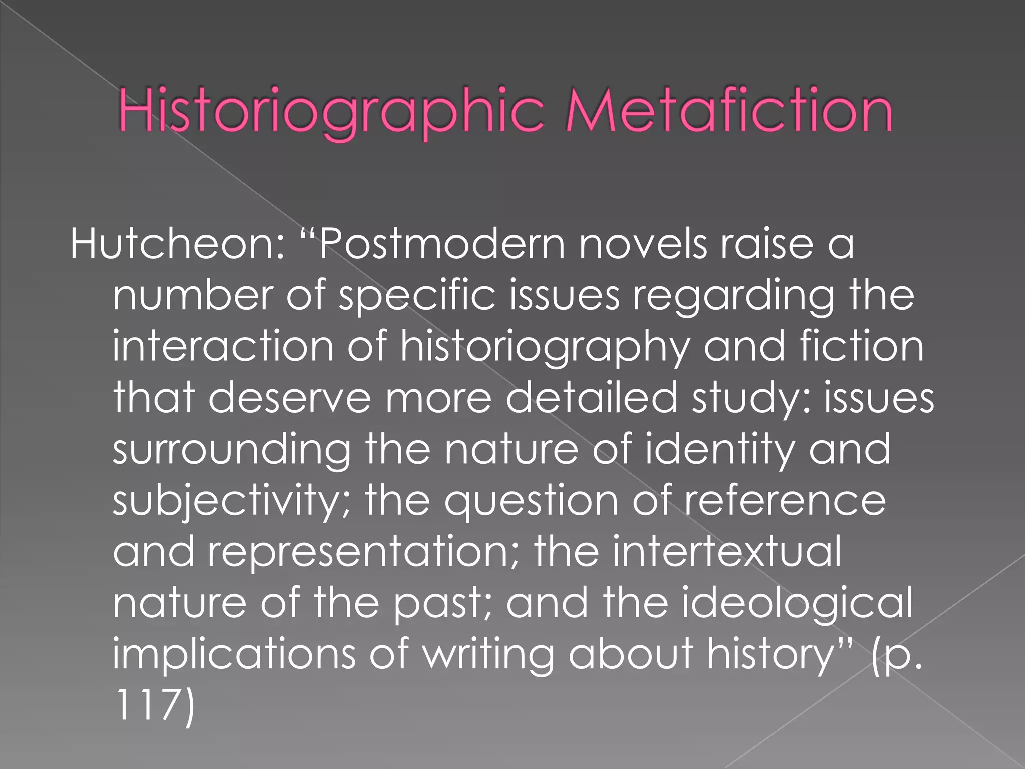 HistoriographicMetafictionHutcheon: “Postmodern novels raise a number of specific issues regarding the interaction of historiography and fiction that deserve more detailed study: issues surrounding the nature of identity and subjectivity; the question of reference and representation; the intertextual nature of the past; and the ideological implications of writing about history” (p. 117)