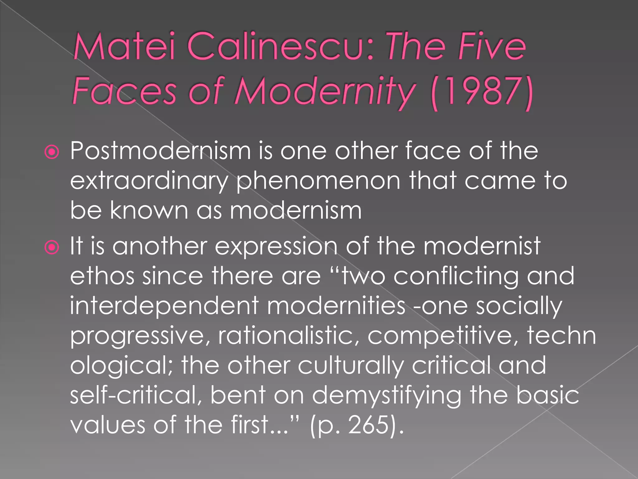 MateiCalinescu: The Five Faces of Modernity (1987)Postmodernism is one other face of the extraordinary phenomenon that came to be known as modernismIt is another expression of the modernist ethos since there are “two conflicting and interdependent modernities -one socially progressive, rationalistic, competitive, technological; the other culturally critical and self-critical, bent on demystifying the basic values of the first...” (p. 265).