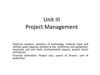 Unit III
Project Management
Technical Analysis: selection of technology, material input and
utilities, plant capacity, location & site, machinery and equipment,
structures and civil work, environmental aspects, project charts
and layouts.
Financial Estimation: Project cost, source of finance, cost of
production.
 