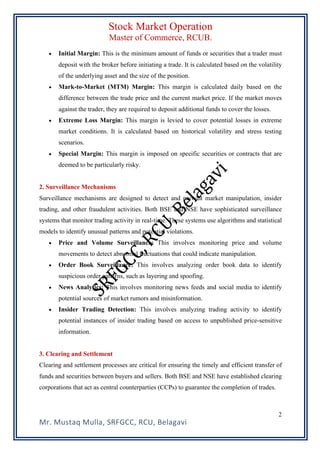 Stock Market Operation
Master of Commerce, RCUB.
Mr. Mustaq Mulla, SRFGCC, RCU, Belagavi
2
• Initial Margin: This is the minimum amount of funds or securities that a trader must
deposit with the broker before initiating a trade. It is calculated based on the volatility
of the underlying asset and the size of the position.
• Mark-to-Market (MTM) Margin: This margin is calculated daily based on the
difference between the trade price and the current market price. If the market moves
against the trader, they are required to deposit additional funds to cover the losses.
• Extreme Loss Margin: This margin is levied to cover potential losses in extreme
market conditions. It is calculated based on historical volatility and stress testing
scenarios.
• Special Margin: This margin is imposed on specific securities or contracts that are
deemed to be particularly risky.
2. Surveillance Mechanisms
Surveillance mechanisms are designed to detect and prevent market manipulation, insider
trading, and other fraudulent activities. Both BSE and NSE have sophisticated surveillance
systems that monitor trading activity in real-time. These systems use algorithms and statistical
models to identify unusual patterns and potential violations.
• Price and Volume Surveillance: This involves monitoring price and volume
movements to detect abnormal fluctuations that could indicate manipulation.
• Order Book Surveillance: This involves analyzing order book data to identify
suspicious order patterns, such as layering and spoofing.
• News Analytics: This involves monitoring news feeds and social media to identify
potential sources of market rumors and misinformation.
• Insider Trading Detection: This involves analyzing trading activity to identify
potential instances of insider trading based on access to unpublished price-sensitive
information.
3. Clearing and Settlement
Clearing and settlement processes are critical for ensuring the timely and efficient transfer of
funds and securities between buyers and sellers. Both BSE and NSE have established clearing
corporations that act as central counterparties (CCPs) to guarantee the completion of trades.
 