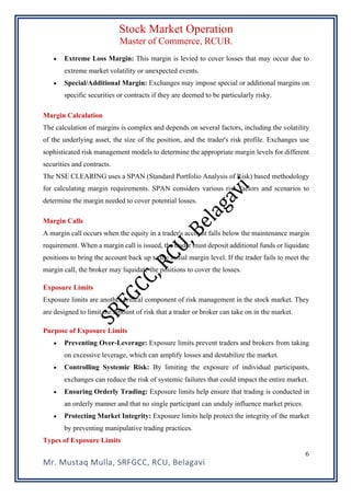 Stock Market Operation
Master of Commerce, RCUB.
Mr. Mustaq Mulla, SRFGCC, RCU, Belagavi
6
• Extreme Loss Margin: This margin is levied to cover losses that may occur due to
extreme market volatility or unexpected events.
• Special/Additional Margin: Exchanges may impose special or additional margins on
specific securities or contracts if they are deemed to be particularly risky.
Margin Calculation
The calculation of margins is complex and depends on several factors, including the volatility
of the underlying asset, the size of the position, and the trader's risk profile. Exchanges use
sophisticated risk management models to determine the appropriate margin levels for different
securities and contracts.
The NSE CLEARING uses a SPAN (Standard Portfolio Analysis of Risk) based methodology
for calculating margin requirements. SPAN considers various risk factors and scenarios to
determine the margin needed to cover potential losses.
Margin Calls
A margin call occurs when the equity in a trader's account falls below the maintenance margin
requirement. When a margin call is issued, the trader must deposit additional funds or liquidate
positions to bring the account back up to the initial margin level. If the trader fails to meet the
margin call, the broker may liquidate the positions to cover the losses.
Exposure Limits
Exposure limits are another critical component of risk management in the stock market. They
are designed to limit the amount of risk that a trader or broker can take on in the market.
Purpose of Exposure Limits
• Preventing Over-Leverage: Exposure limits prevent traders and brokers from taking
on excessive leverage, which can amplify losses and destabilize the market.
• Controlling Systemic Risk: By limiting the exposure of individual participants,
exchanges can reduce the risk of systemic failures that could impact the entire market.
• Ensuring Orderly Trading: Exposure limits help ensure that trading is conducted in
an orderly manner and that no single participant can unduly influence market prices.
• Protecting Market Integrity: Exposure limits help protect the integrity of the market
by preventing manipulative trading practices.
Types of Exposure Limits
 