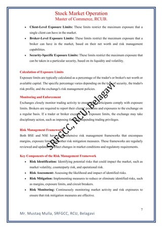 Stock Market Operation
Master of Commerce, RCUB.
Mr. Mustaq Mulla, SRFGCC, RCU, Belagavi
7
• Client-Level Exposure Limits: These limits restrict the maximum exposure that a
single client can have in the market.
• Broker-Level Exposure Limits: These limits restrict the maximum exposure that a
broker can have in the market, based on their net worth and risk management
capabilities.
• Security-Specific Exposure Limits: These limits restrict the maximum exposure that
can be taken in a particular security, based on its liquidity and volatility.
Calculation of Exposure Limits
Exposure limits are typically calculated as a percentage of the trader's or broker's net worth or
available capital. The specific percentage varies depending on the type of security, the trader's
risk profile, and the exchange's risk management policies.
Monitoring and Enforcement
Exchanges closely monitor trading activity to ensure that participants comply with exposure
limits. Brokers are required to report their clients' positions and exposures to the exchange on
a regular basis. If a trader or broker exceeds their exposure limits, the exchange may take
disciplinary action, such as imposing fines or suspending trading privileges.
Risk Management Framework
Both BSE and NSE have comprehensive risk management frameworks that encompass
margins, exposure limits, and other risk mitigation measures. These frameworks are regularly
reviewed and updated to reflect changes in market conditions and regulatory requirements.
Key Components of the Risk Management Framework
• Risk Identification: Identifying potential risks that could impact the market, such as
market volatility, counterparty risk, and operational risk.
• Risk Assessment: Assessing the likelihood and impact of identified risks.
• Risk Mitigation: Implementing measures to reduce or eliminate identified risks, such
as margins, exposure limits, and circuit breakers.
• Risk Monitoring: Continuously monitoring market activity and risk exposures to
ensure that risk mitigation measures are effective.
 