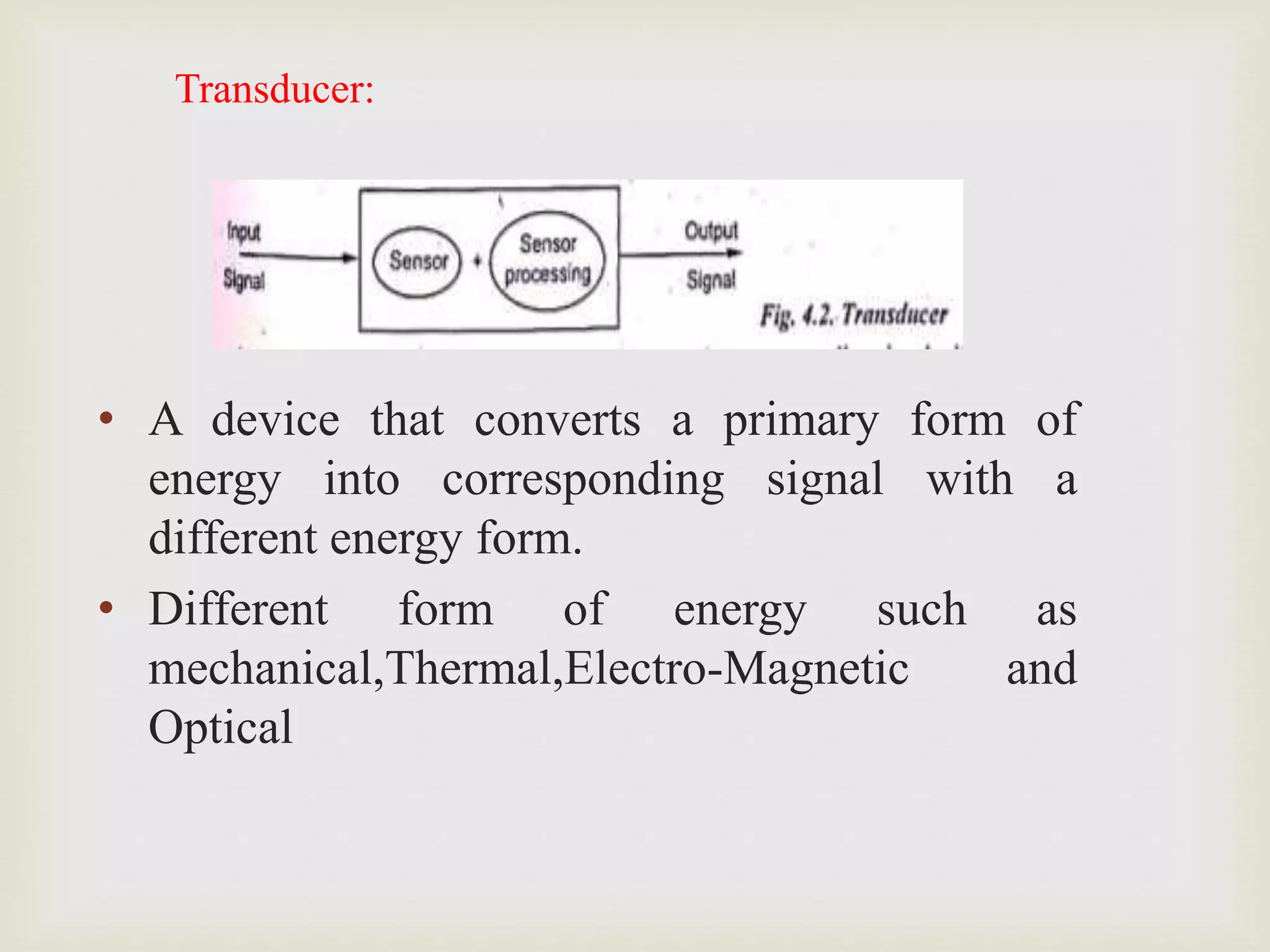 Transducer:
• A device that converts a primary form of
energy into corresponding signal with a
different energy form.
• Different form of energy such as
mechanical,Thermal,Electro-Magnetic and
Optical
 