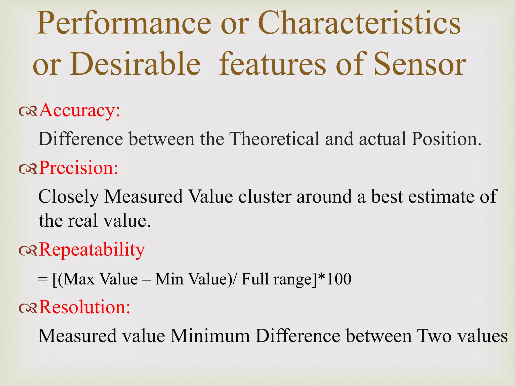 Performance or Characteristics
or Desirable features of Sensor
Accuracy:
Difference between the Theoretical and actual Position.
Precision:
Closely Measured Value cluster around a best estimate of
the real value.
Repeatability
= [(Max Value – Min Value)/ Full range]*100
Resolution:
Measured value Minimum Difference between Two values
 