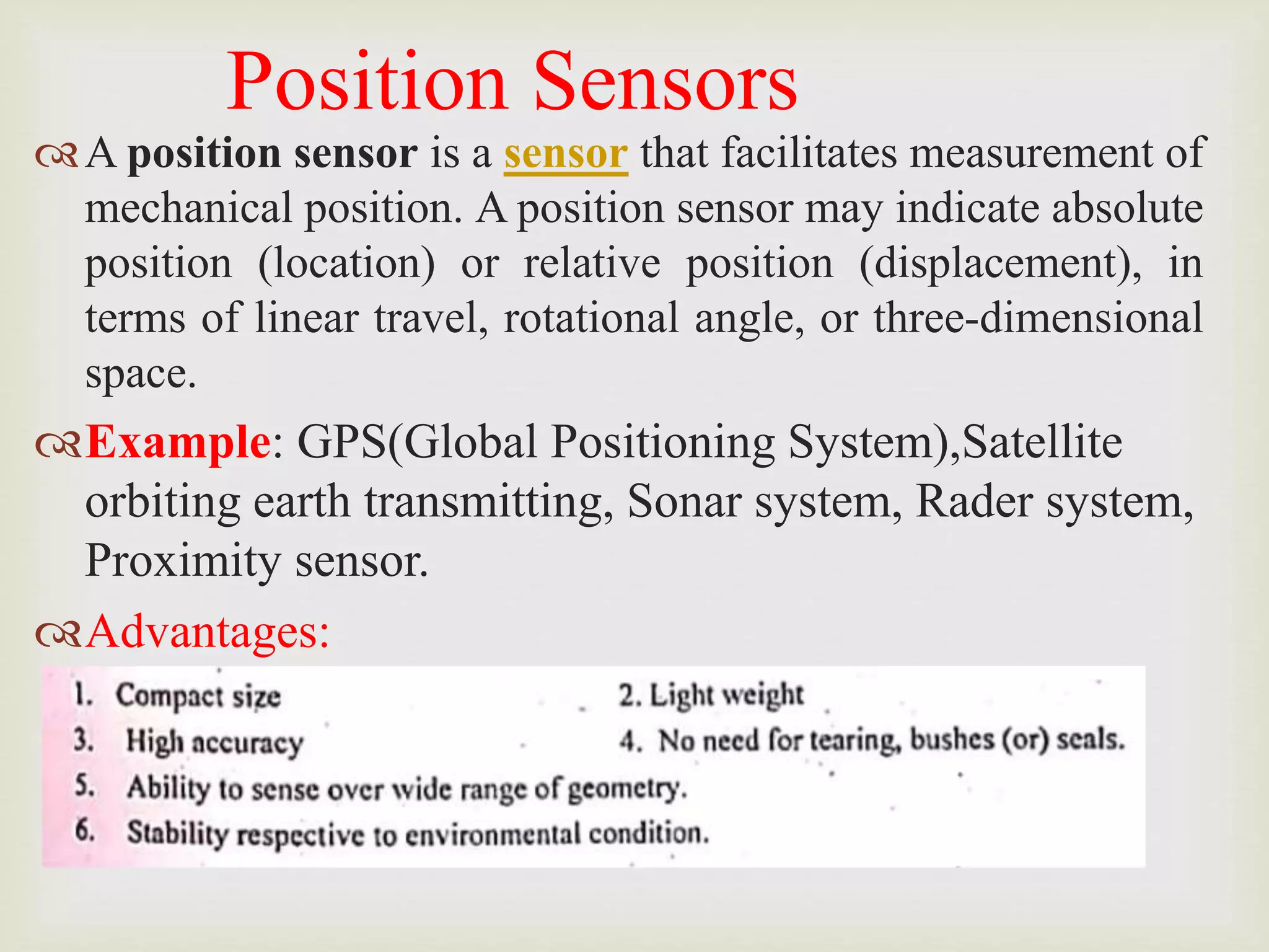 Position Sensors
A position sensor is a sensor that facilitates measurement of
mechanical position. A position sensor may indicate absolute
position (location) or relative position (displacement), in
terms of linear travel, rotational angle, or three-dimensional
space.
Example: GPS(Global Positioning System),Satellite
orbiting earth transmitting, Sonar system, Rader system,
Proximity sensor.
Advantages:
 