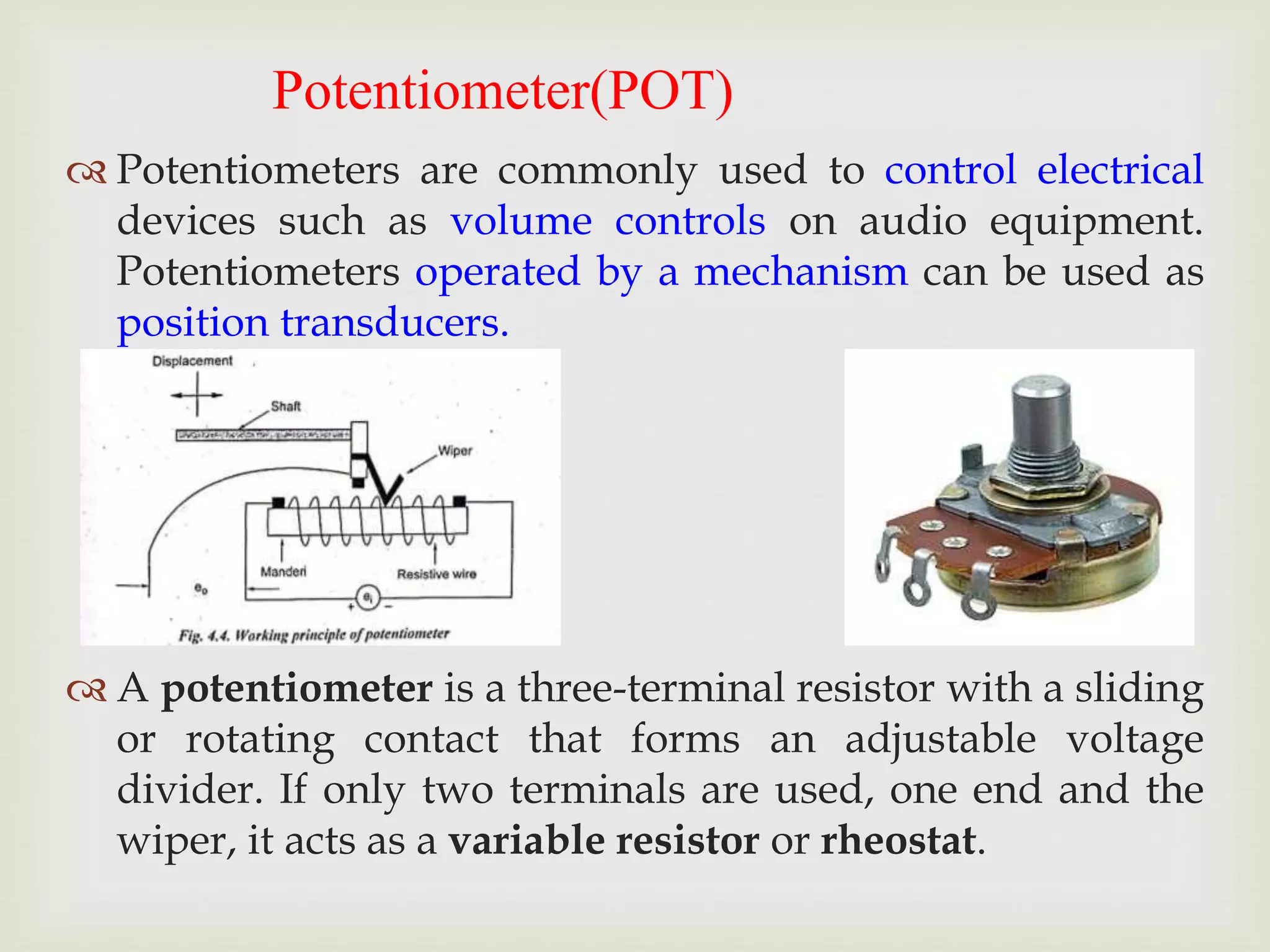 Potentiometer(POT)
 Potentiometers are commonly used to control electrical
devices such as volume controls on audio equipment.
Potentiometers operated by a mechanism can be used as
position transducers.
 A potentiometer is a three-terminal resistor with a sliding
or rotating contact that forms an adjustable voltage
divider. If only two terminals are used, one end and the
wiper, it acts as a variable resistor or rheostat.
 