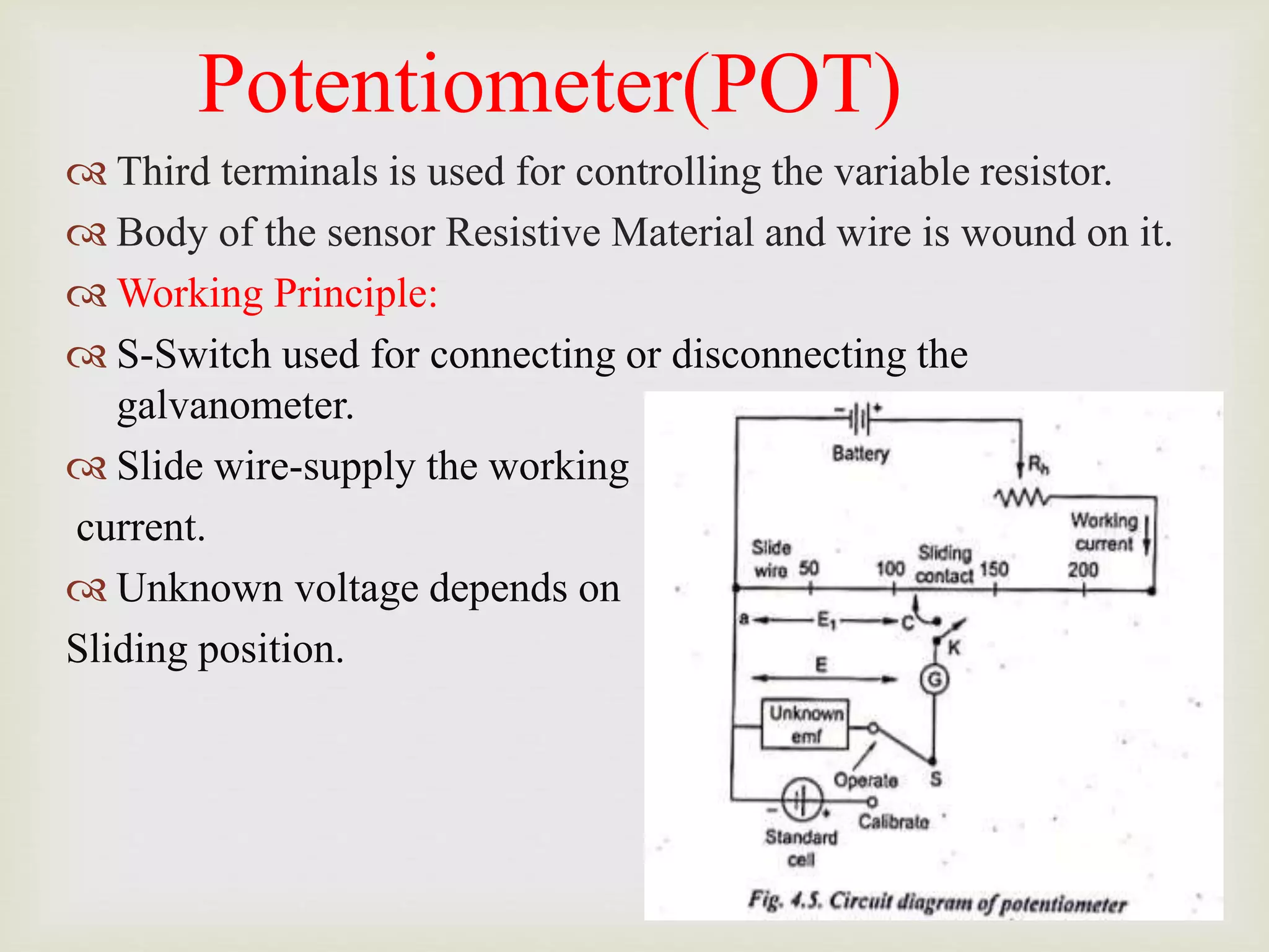 Potentiometer(POT)
 Third terminals is used for controlling the variable resistor.
 Body of the sensor Resistive Material and wire is wound on it.
 Working Principle:
 S-Switch used for connecting or disconnecting the
galvanometer.
 Slide wire-supply the working
current.
 Unknown voltage depends on
Sliding position.
 