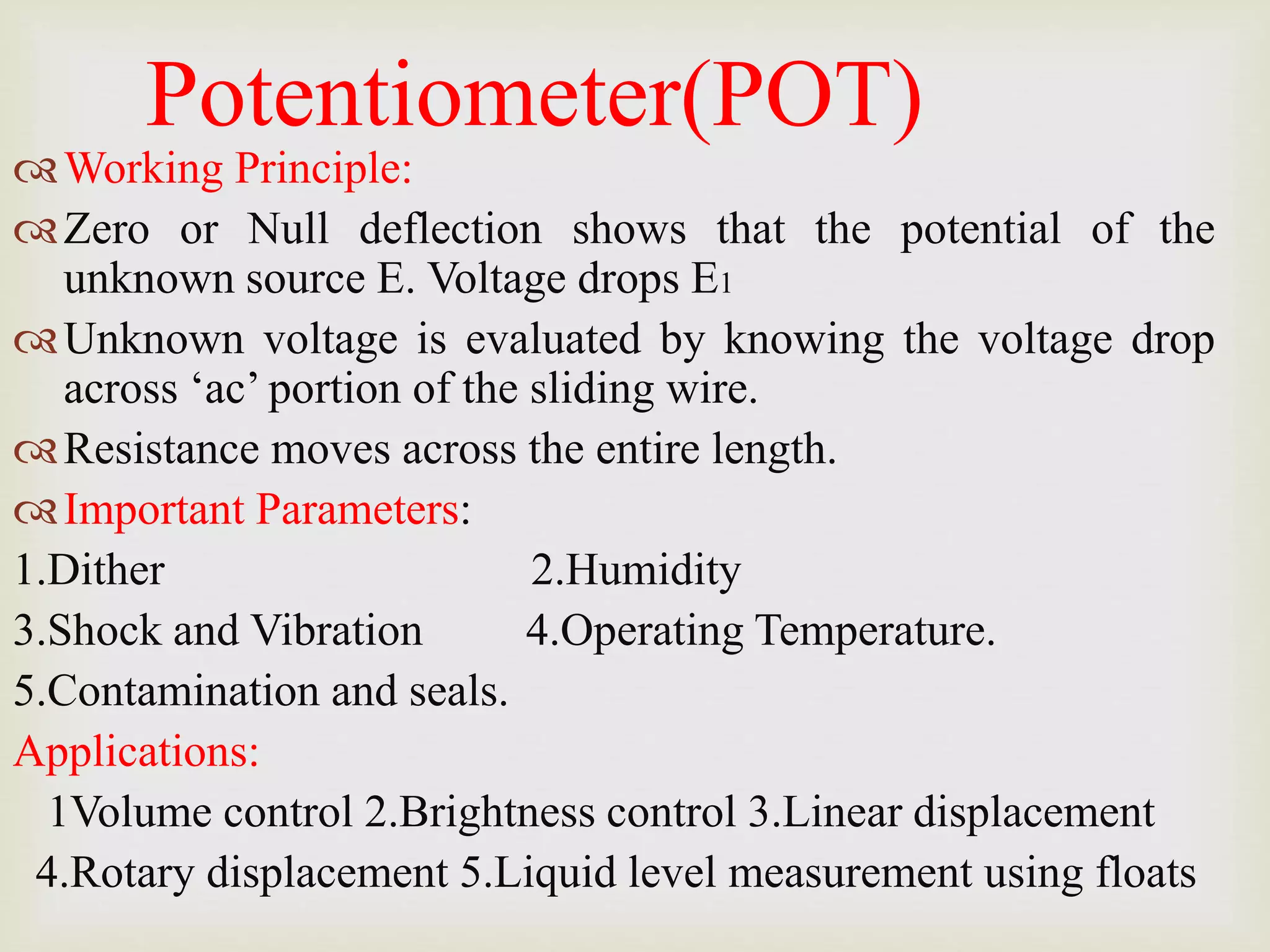 Potentiometer(POT)
Working Principle:
Zero or Null deflection shows that the potential of the
unknown source E. Voltage drops E1
Unknown voltage is evaluated by knowing the voltage drop
across ‘ac’ portion of the sliding wire.
Resistance moves across the entire length.
Important Parameters:
1.Dither 2.Humidity
3.Shock and Vibration 4.Operating Temperature.
5.Contamination and seals.
Applications:
1Volume control 2.Brightness control 3.Linear displacement
4.Rotary displacement 5.Liquid level measurement using floats
 