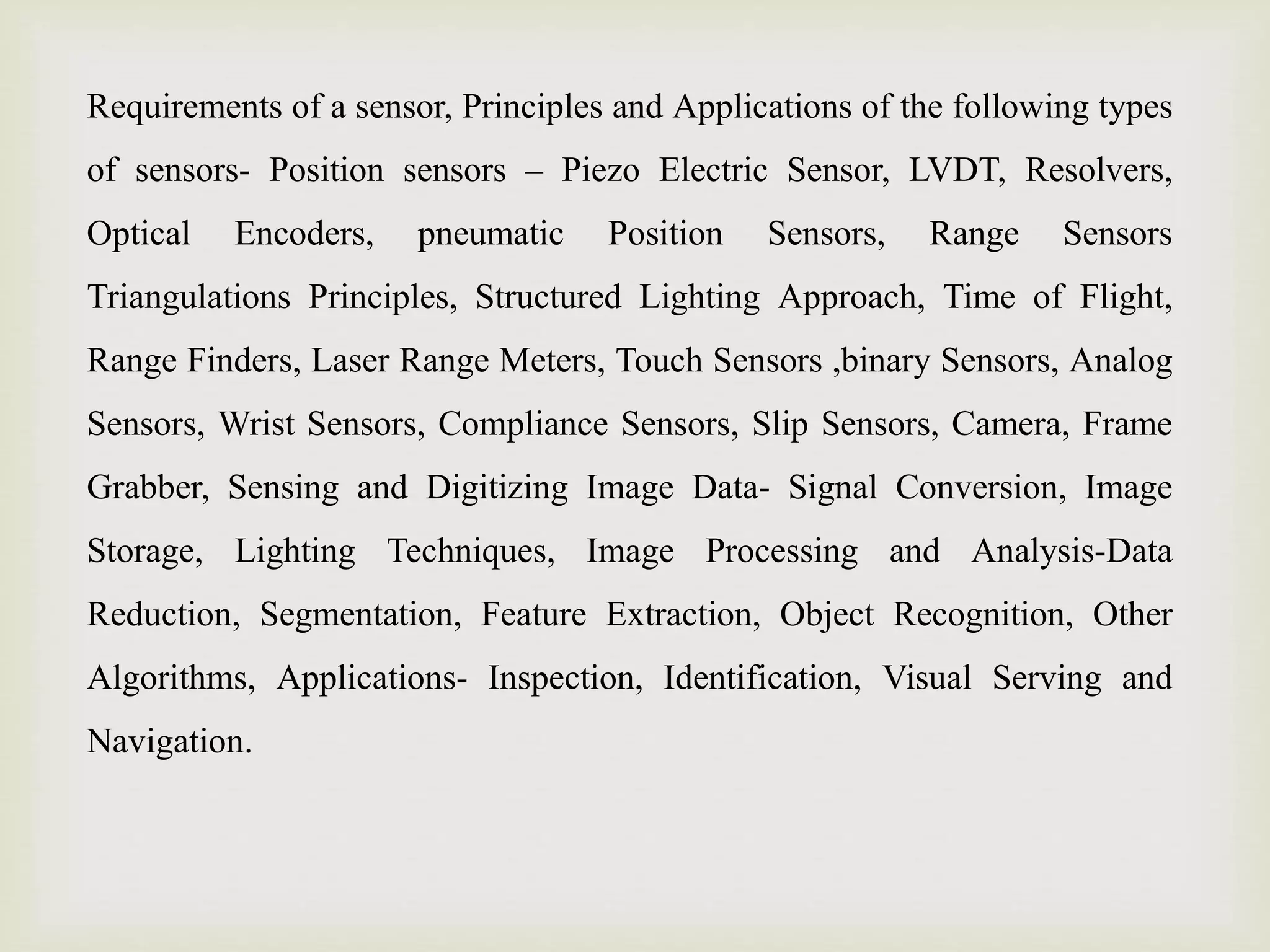 Requirements of a sensor, Principles and Applications of the following types
of sensors- Position sensors – Piezo Electric Sensor, LVDT, Resolvers,
Optical Encoders, pneumatic Position Sensors, Range Sensors
Triangulations Principles, Structured Lighting Approach, Time of Flight,
Range Finders, Laser Range Meters, Touch Sensors ,binary Sensors, Analog
Sensors, Wrist Sensors, Compliance Sensors, Slip Sensors, Camera, Frame
Grabber, Sensing and Digitizing Image Data- Signal Conversion, Image
Storage, Lighting Techniques, Image Processing and Analysis-Data
Reduction, Segmentation, Feature Extraction, Object Recognition, Other
Algorithms, Applications- Inspection, Identification, Visual Serving and
Navigation.
 