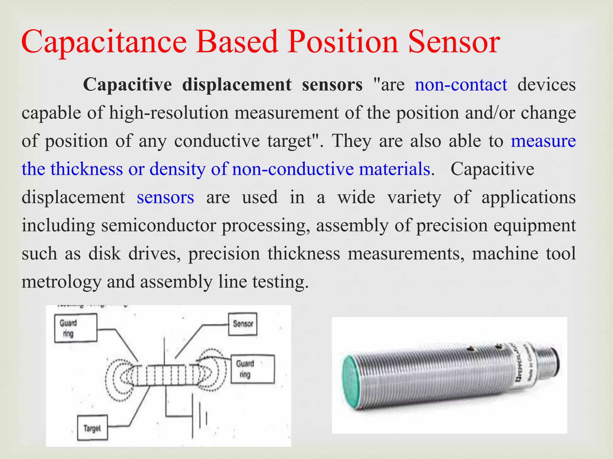 Capacitance Based Position Sensor
Capacitive displacement sensors "are non-contact devices
capable of high-resolution measurement of the position and/or change
of position of any conductive target". They are also able to measure
the thickness or density of non-conductive materials. Capacitive
displacement sensors are used in a wide variety of applications
including semiconductor processing, assembly of precision equipment
such as disk drives, precision thickness measurements, machine tool
metrology and assembly line testing.
 