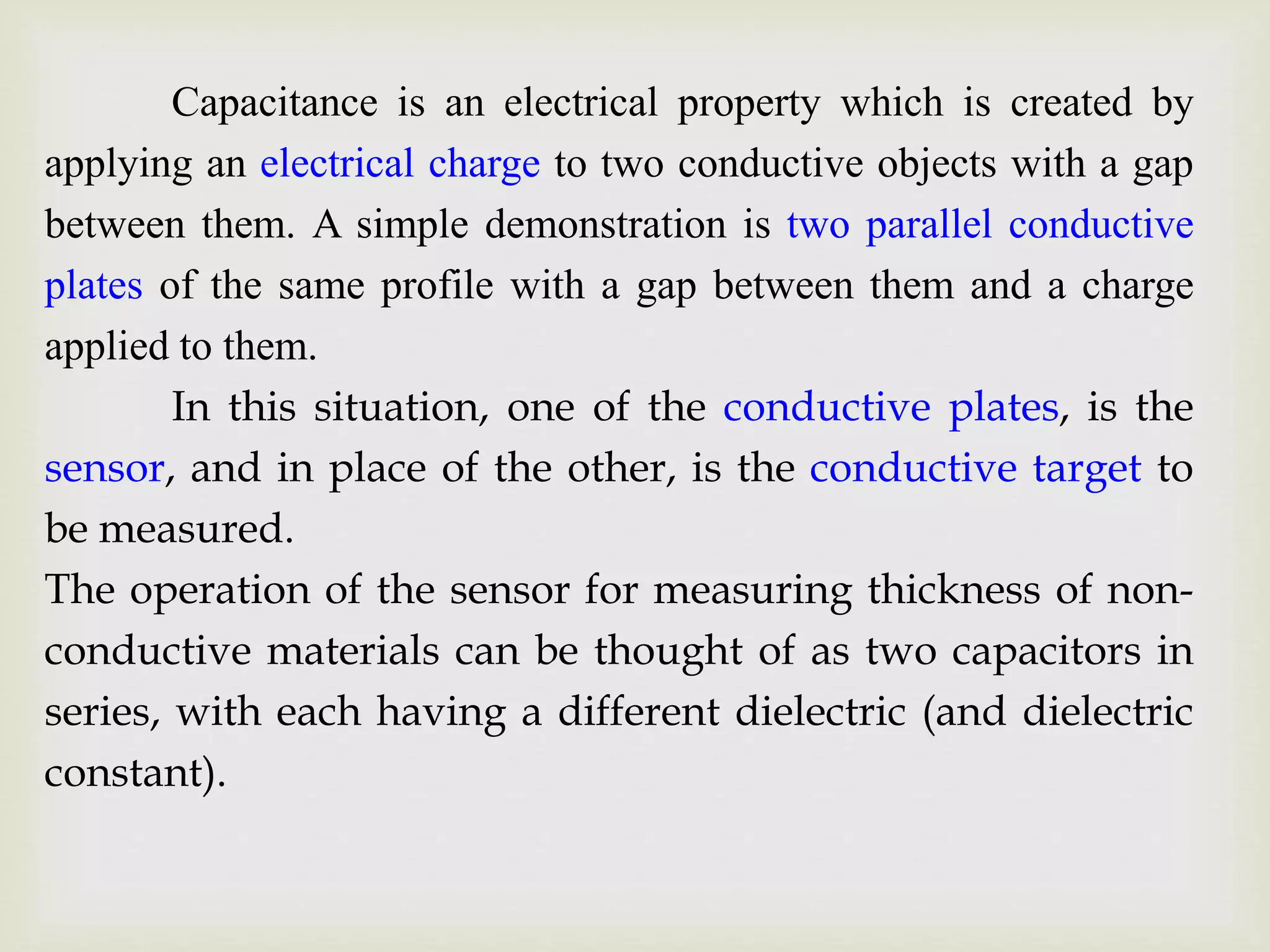 Capacitance is an electrical property which is created by
applying an electrical charge to two conductive objects with a gap
between them. A simple demonstration is two parallel conductive
plates of the same profile with a gap between them and a charge
applied to them.
In this situation, one of the conductive plates, is the
sensor, and in place of the other, is the conductive target to
be measured.
The operation of the sensor for measuring thickness of non-
conductive materials can be thought of as two capacitors in
series, with each having a different dielectric (and dielectric
constant).
 