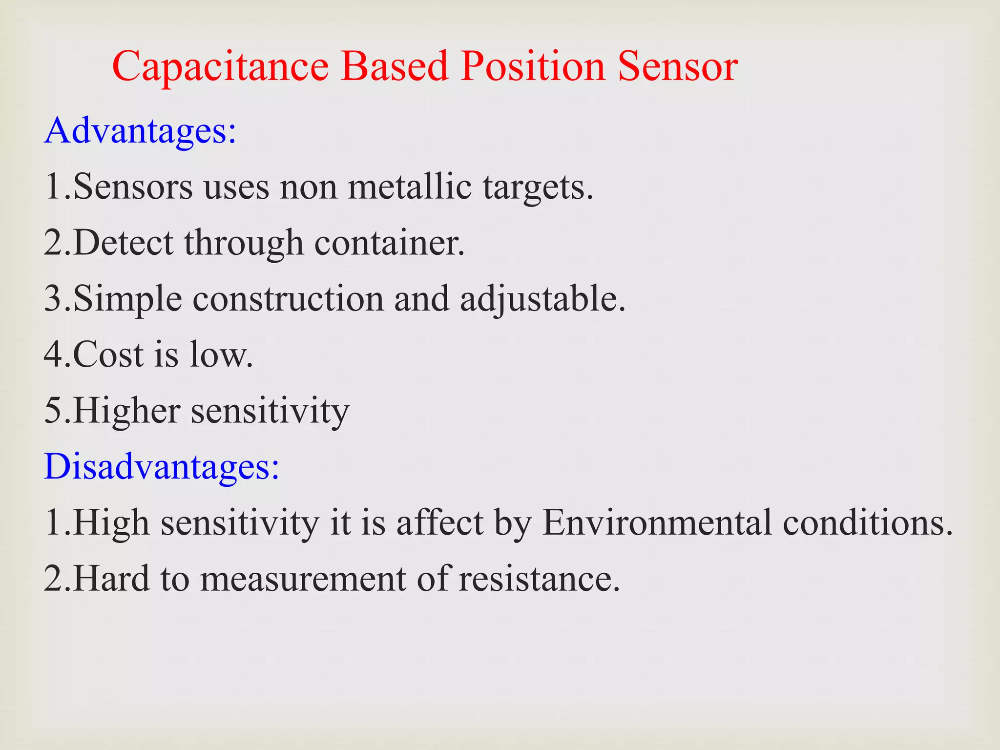 Capacitance Based Position Sensor
Advantages:
1.Sensors uses non metallic targets.
2.Detect through container.
3.Simple construction and adjustable.
4.Cost is low.
5.Higher sensitivity
Disadvantages:
1.High sensitivity it is affect by Environmental conditions.
2.Hard to measurement of resistance.
 
