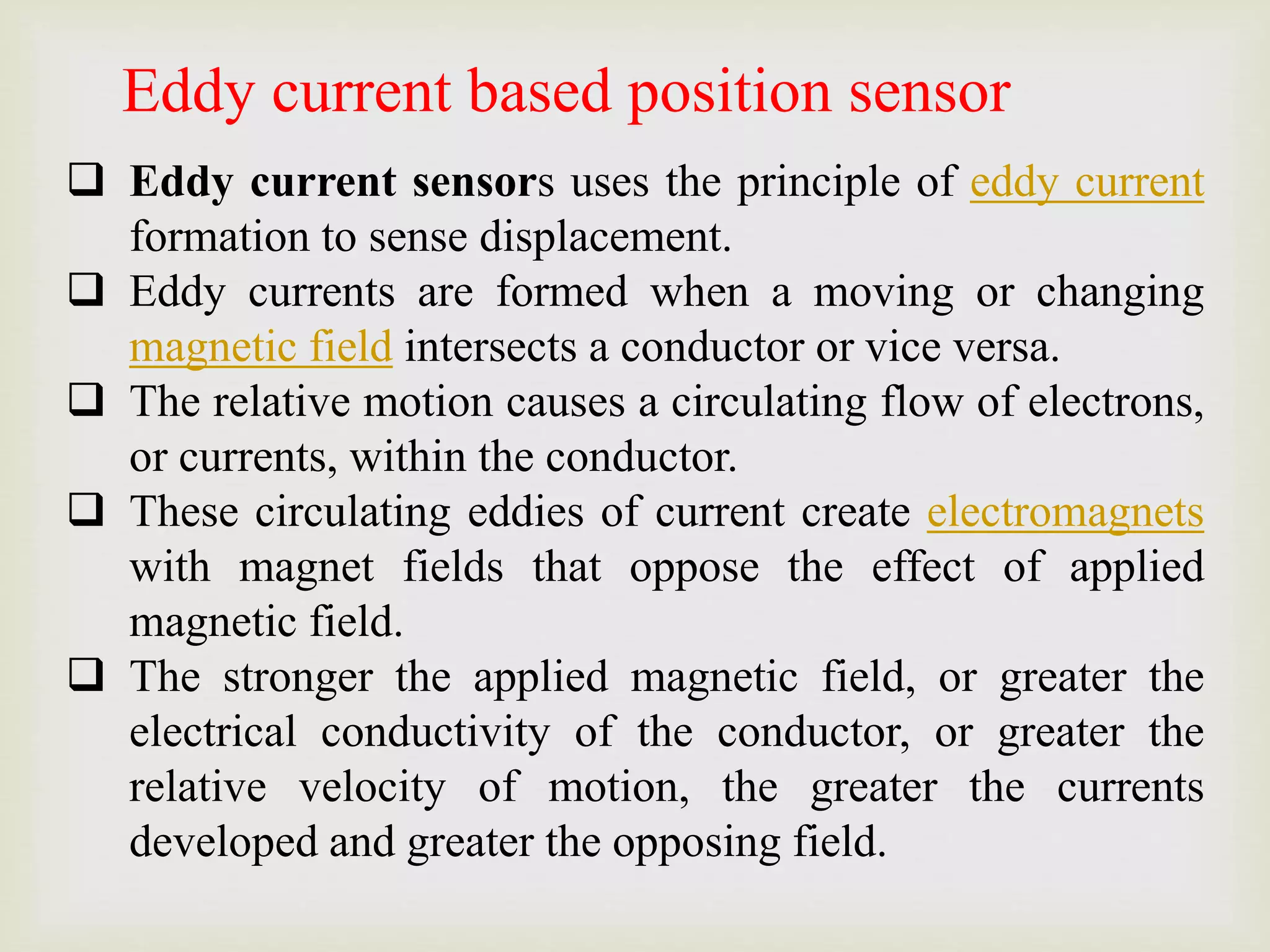  Eddy current sensors uses the principle of eddy current
formation to sense displacement.
 Eddy currents are formed when a moving or changing
magnetic field intersects a conductor or vice versa.
 The relative motion causes a circulating flow of electrons,
or currents, within the conductor.
 These circulating eddies of current create electromagnets
with magnet fields that oppose the effect of applied
magnetic field.
 The stronger the applied magnetic field, or greater the
electrical conductivity of the conductor, or greater the
relative velocity of motion, the greater the currents
developed and greater the opposing field.
Eddy current based position sensor
 