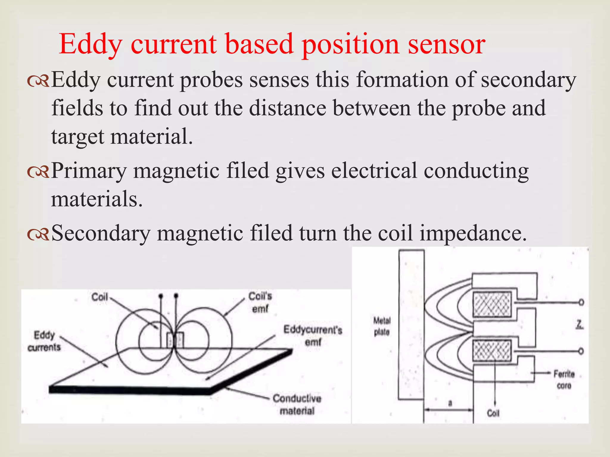 Eddy current based position sensor
Eddy current probes senses this formation of secondary
fields to find out the distance between the probe and
target material.
Primary magnetic filed gives electrical conducting
materials.
Secondary magnetic filed turn the coil impedance.
 