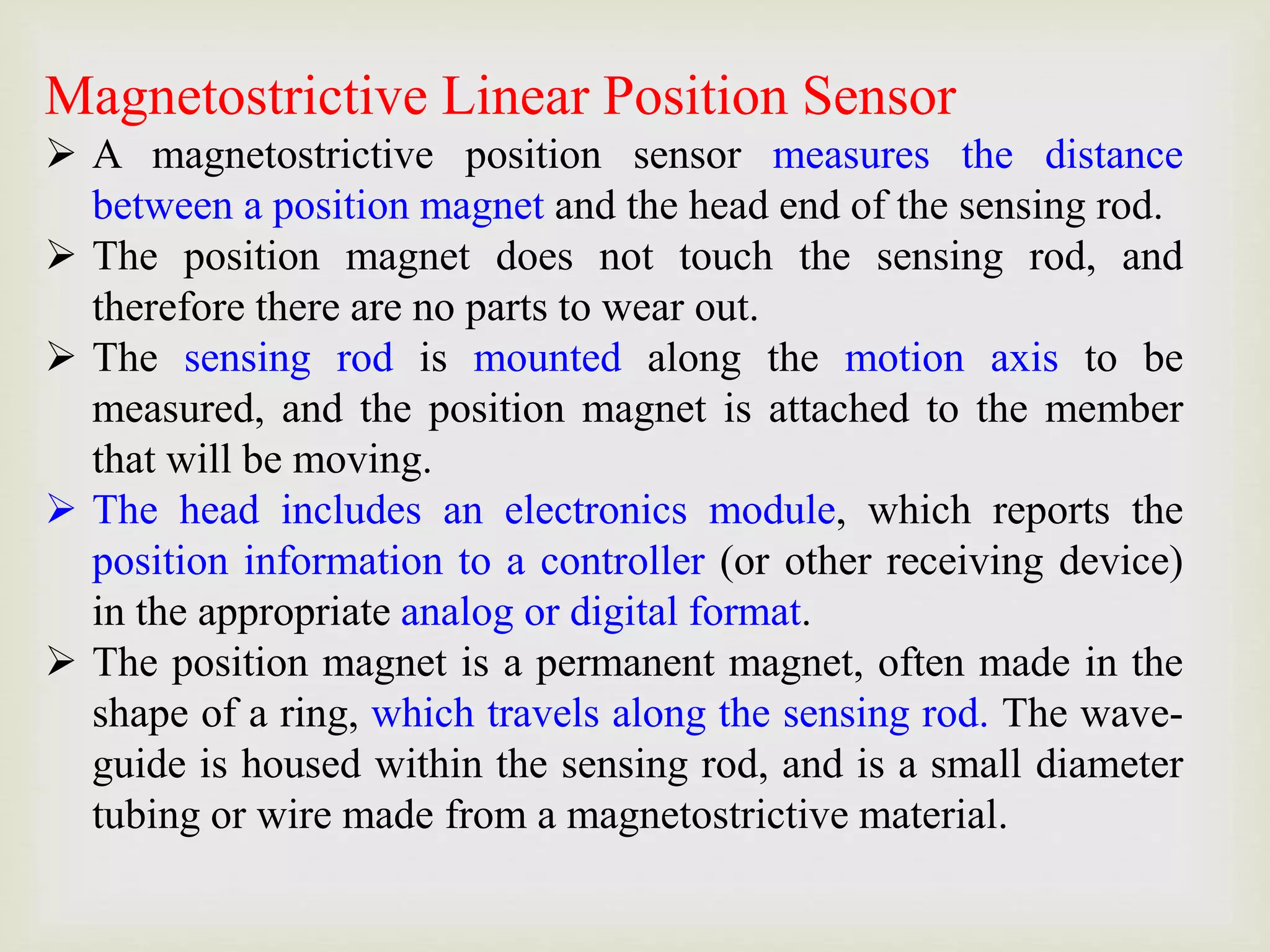 Magnetostrictive Linear Position Sensor
 A magnetostrictive position sensor measures the distance
between a position magnet and the head end of the sensing rod.
 The position magnet does not touch the sensing rod, and
therefore there are no parts to wear out.
 The sensing rod is mounted along the motion axis to be
measured, and the position magnet is attached to the member
that will be moving.
 The head includes an electronics module, which reports the
position information to a controller (or other receiving device)
in the appropriate analog or digital format.
 The position magnet is a permanent magnet, often made in the
shape of a ring, which travels along the sensing rod. The wave-
guide is housed within the sensing rod, and is a small diameter
tubing or wire made from a magnetostrictive material.
 