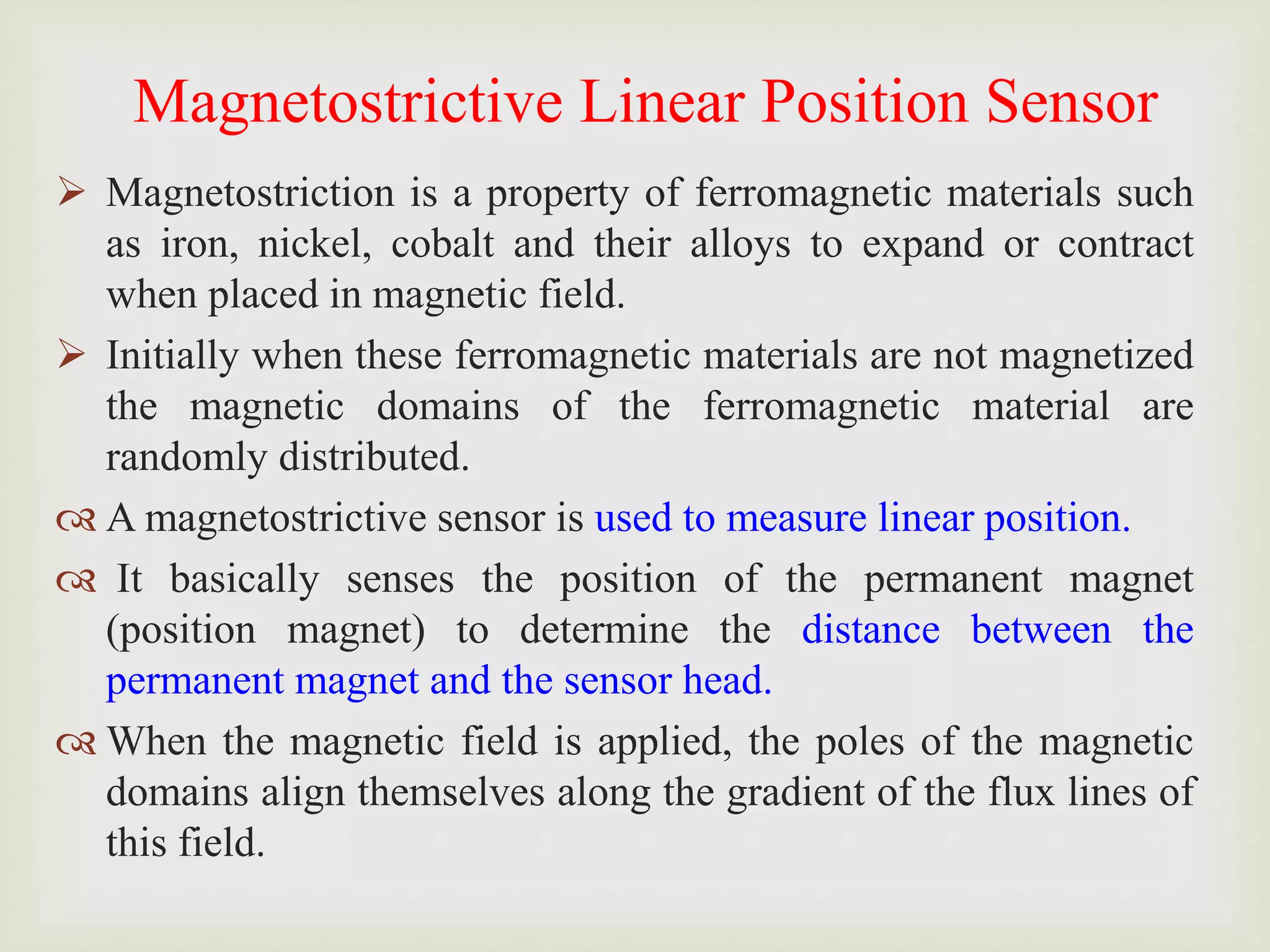 Magnetostrictive Linear Position Sensor
 Magnetostriction is a property of ferromagnetic materials such
as iron, nickel, cobalt and their alloys to expand or contract
when placed in magnetic field.
 Initially when these ferromagnetic materials are not magnetized
the magnetic domains of the ferromagnetic material are
randomly distributed.
 A magnetostrictive sensor is used to measure linear position.
 It basically senses the position of the permanent magnet
(position magnet) to determine the distance between the
permanent magnet and the sensor head.
 When the magnetic field is applied, the poles of the magnetic
domains align themselves along the gradient of the flux lines of
this field.
 