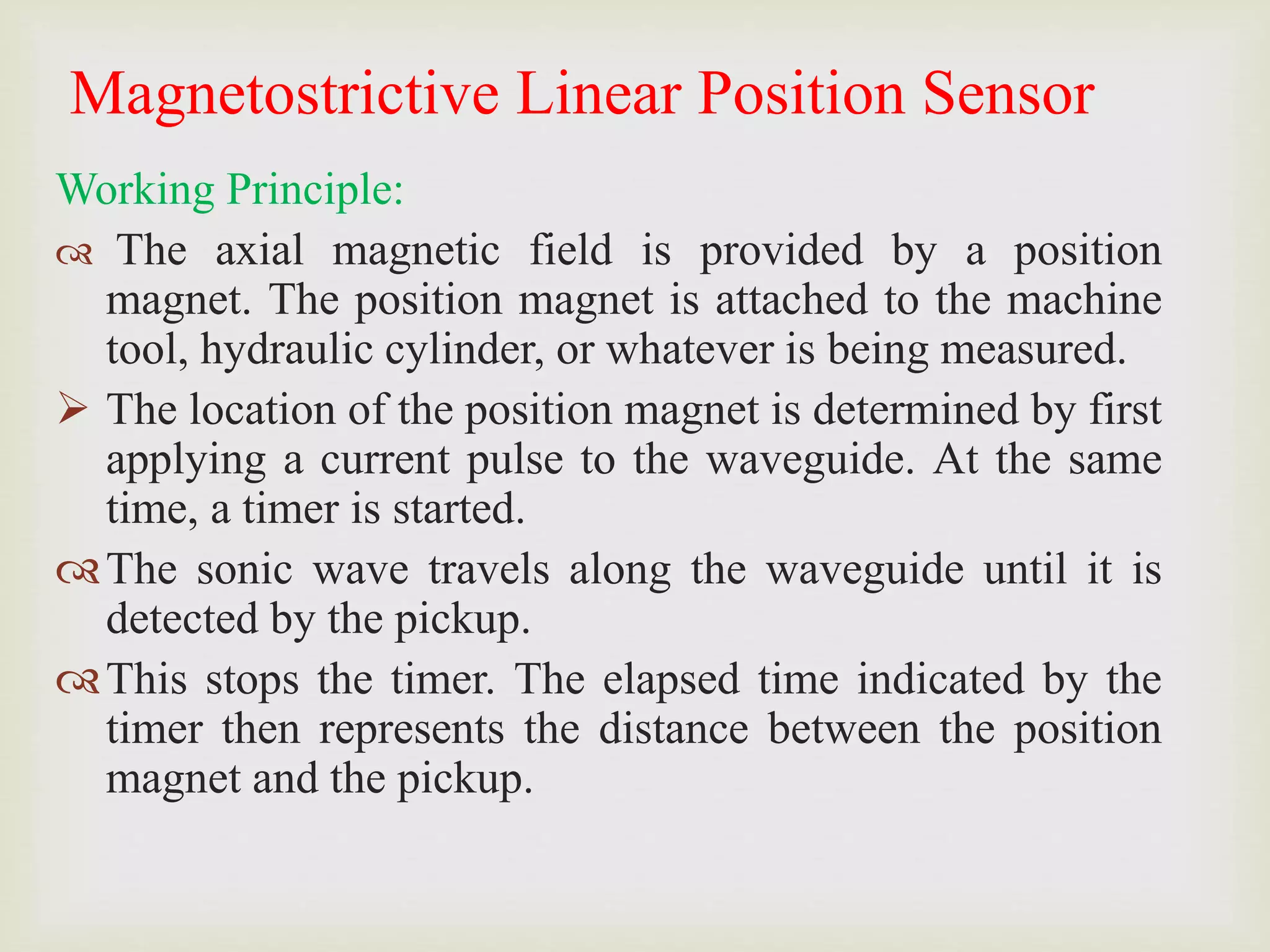 Magnetostrictive Linear Position Sensor
Working Principle:
 The axial magnetic field is provided by a position
magnet. The position magnet is attached to the machine
tool, hydraulic cylinder, or whatever is being measured.
 The location of the position magnet is determined by first
applying a current pulse to the waveguide. At the same
time, a timer is started.
The sonic wave travels along the waveguide until it is
detected by the pickup.
This stops the timer. The elapsed time indicated by the
timer then represents the distance between the position
magnet and the pickup.
 