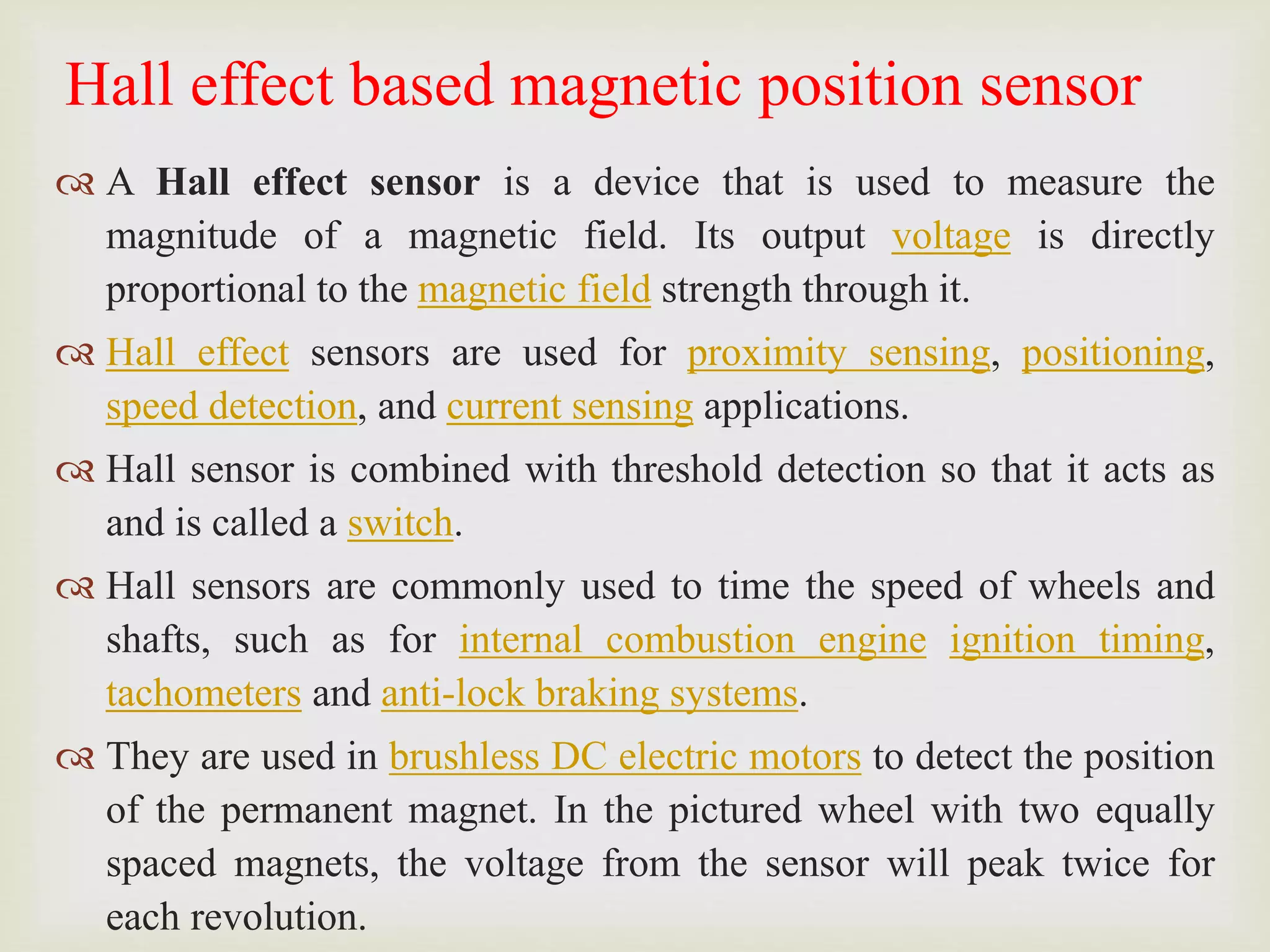 Hall effect based magnetic position sensor
 A Hall effect sensor is a device that is used to measure the
magnitude of a magnetic field. Its output voltage is directly
proportional to the magnetic field strength through it.
 Hall effect sensors are used for proximity sensing, positioning,
speed detection, and current sensing applications.
 Hall sensor is combined with threshold detection so that it acts as
and is called a switch.
 Hall sensors are commonly used to time the speed of wheels and
shafts, such as for internal combustion engine ignition timing,
tachometers and anti-lock braking systems.
 They are used in brushless DC electric motors to detect the position
of the permanent magnet. In the pictured wheel with two equally
spaced magnets, the voltage from the sensor will peak twice for
each revolution.
 