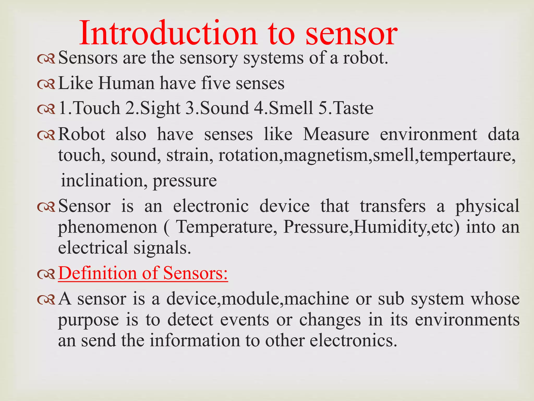 Introduction to sensor
Sensors are the sensory systems of a robot.
Like Human have five senses
1.Touch 2.Sight 3.Sound 4.Smell 5.Taste
Robot also have senses like Measure environment data
touch, sound, strain, rotation,magnetism,smell,tempertaure,
inclination, pressure
Sensor is an electronic device that transfers a physical
phenomenon ( Temperature, Pressure,Humidity,etc) into an
electrical signals.
Definition of Sensors:
A sensor is a device,module,machine or sub system whose
purpose is to detect events or changes in its environments
an send the information to other electronics.
 