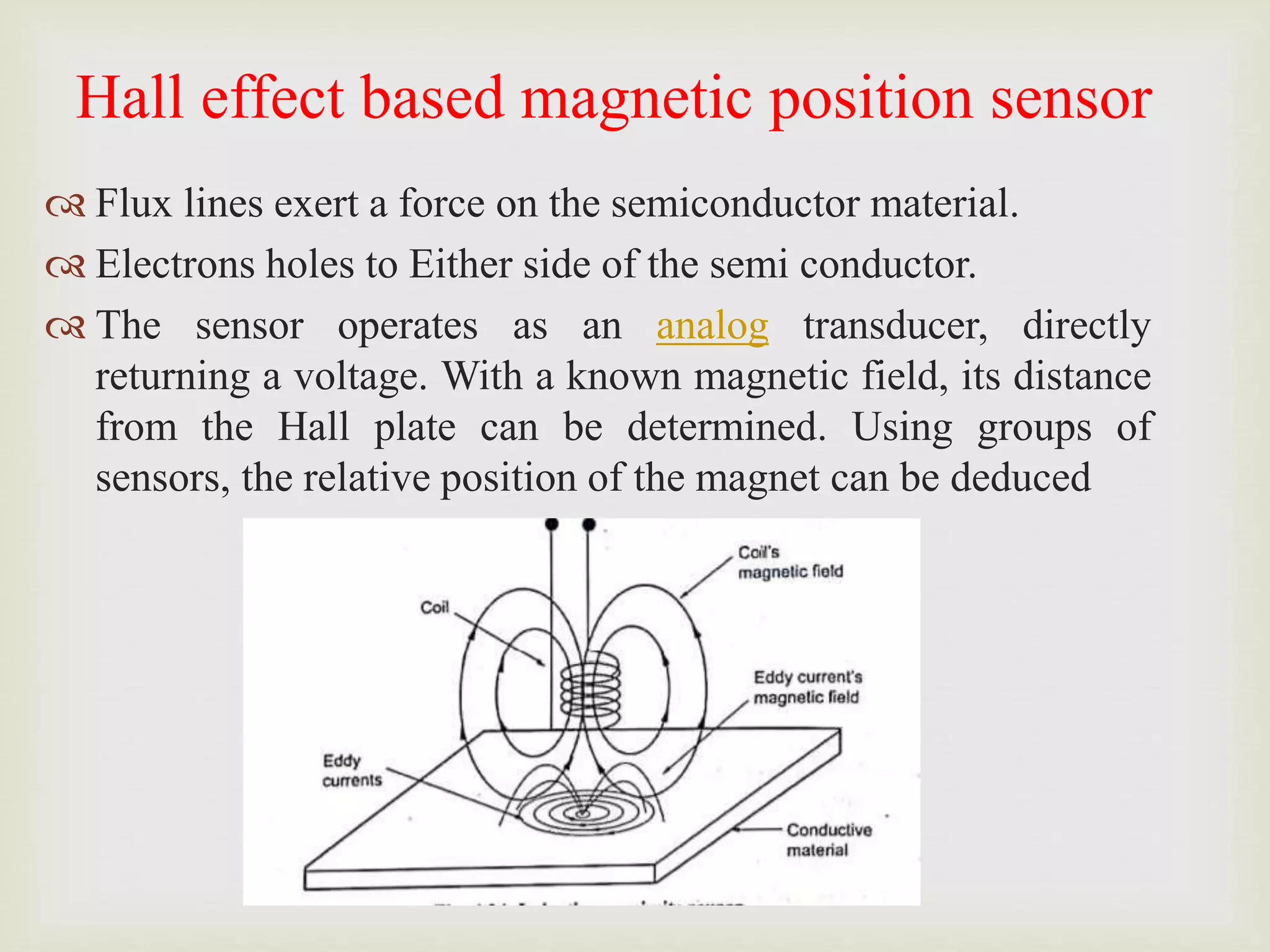 Hall effect based magnetic position sensor
 Flux lines exert a force on the semiconductor material.
 Electrons holes to Either side of the semi conductor.
 The sensor operates as an analog transducer, directly
returning a voltage. With a known magnetic field, its distance
from the Hall plate can be determined. Using groups of
sensors, the relative position of the magnet can be deduced
 