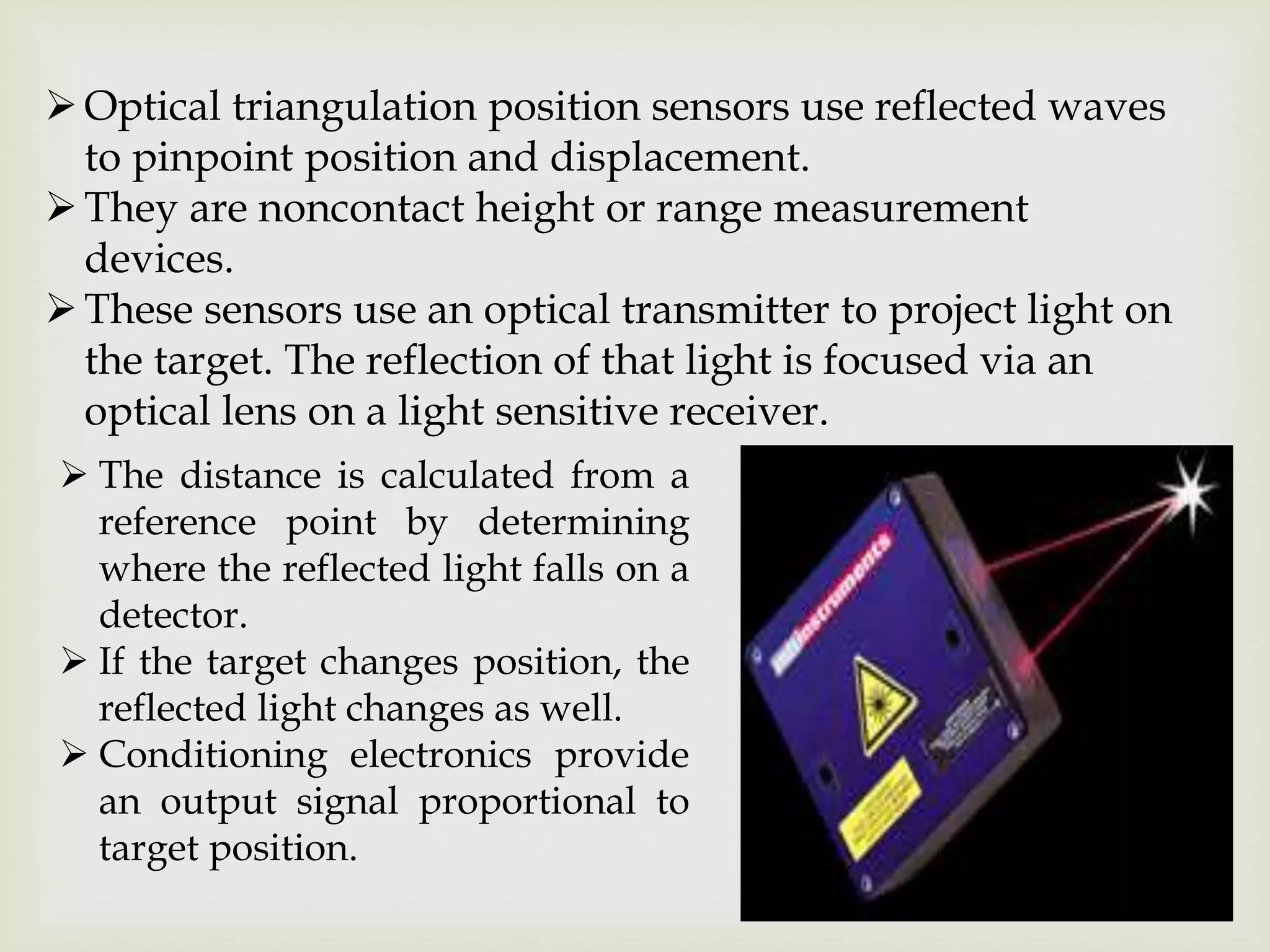 Optical triangulation position sensors use reflected waves
to pinpoint position and displacement.
They are noncontact height or range measurement
devices.
These sensors use an optical transmitter to project light on
the target. The reflection of that light is focused via an
optical lens on a light sensitive receiver.
 The distance is calculated from a
reference point by determining
where the reflected light falls on a
detector.
 If the target changes position, the
reflected light changes as well.
 Conditioning electronics provide
an output signal proportional to
target position.
 