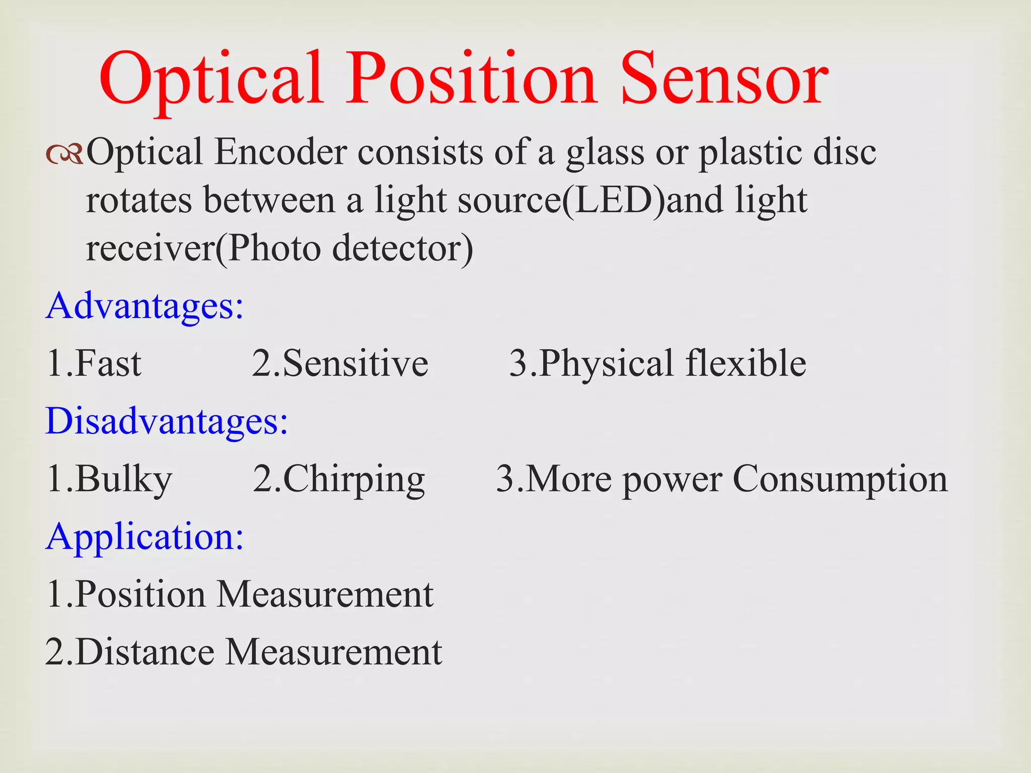 Optical Position Sensor
Optical Encoder consists of a glass or plastic disc
rotates between a light source(LED)and light
receiver(Photo detector)
Advantages:
1.Fast 2.Sensitive 3.Physical flexible
Disadvantages:
1.Bulky 2.Chirping 3.More power Consumption
Application:
1.Position Measurement
2.Distance Measurement
 
